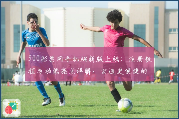 500彩票网手机端新版上线：注册教程与功能亮点详解，打造更便捷的使用体验