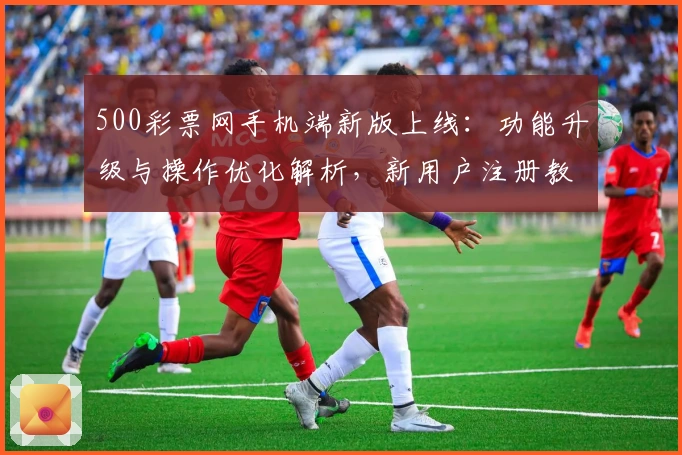 500彩票网手机端新版上线：功能升级与操作优化解析，新用户注册教程一文全解