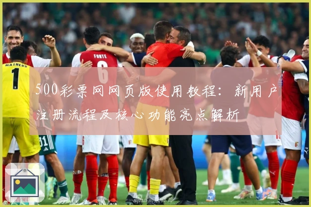500彩票网网页版使用教程：新用户注册流程及核心功能亮点解析