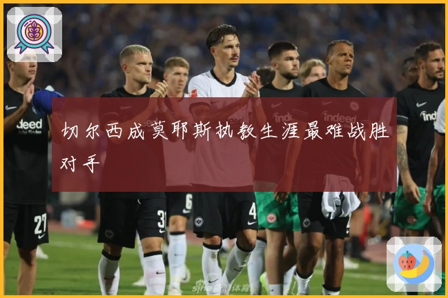 切尔西成莫耶斯执教生涯最难战胜对手