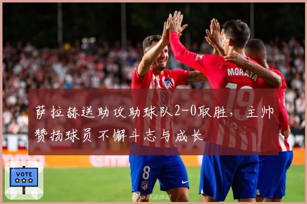 萨拉赫送助攻助球队2-0取胜，主帅赞扬球员不懈斗志与成长