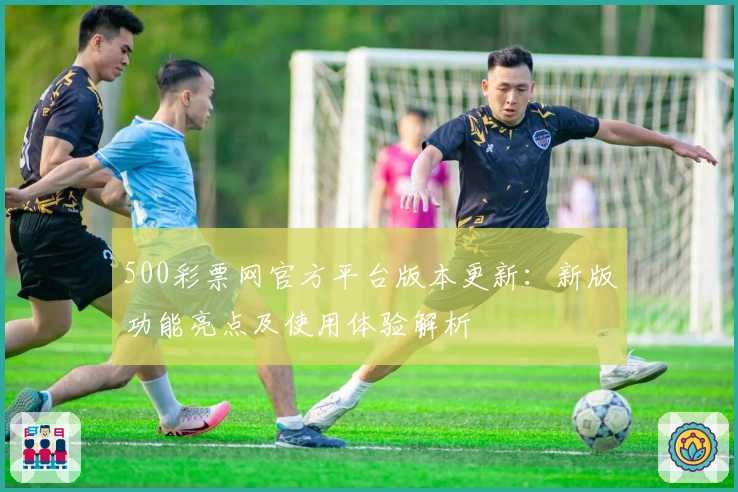 500彩票网官方平台版本更新：新版功能亮点及使用体验解析