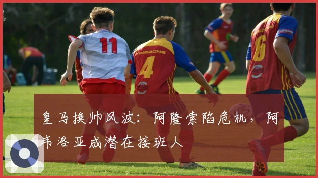 皇马换帅风波：阿隆索陷危机，阿韦洛亚成潜在接班人