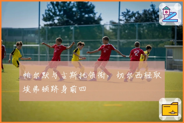 帕尔默与古斯托领衔，切尔西轻取埃弗顿跻身前四