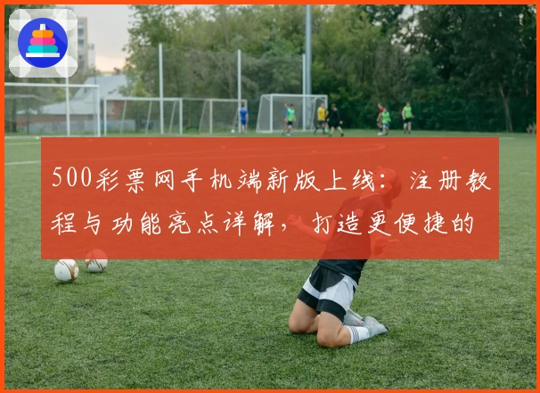 500彩票网手机端新版上线：注册教程与功能亮点详解，打造更便捷的使用体验