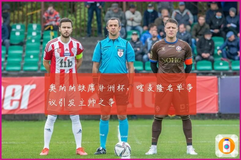 奥纳纳缺席非洲杯，喀麦隆名单争议引发主帅之争