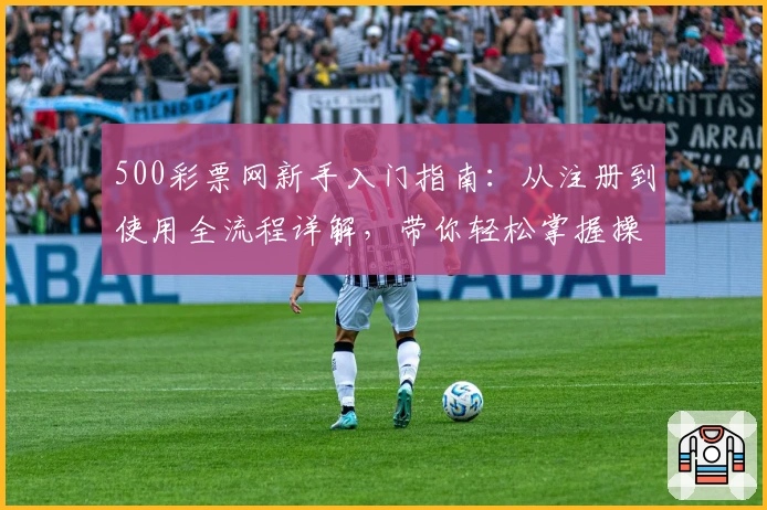 500彩票网新手入门指南：从注册到使用全流程详解，带你轻松掌握操作技巧