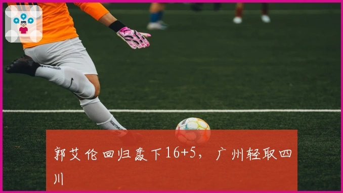 郭艾伦回归轰下16+5，广州轻取四川